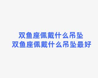 双鱼座佩戴什么吊坠 双鱼座佩戴什么吊坠最好